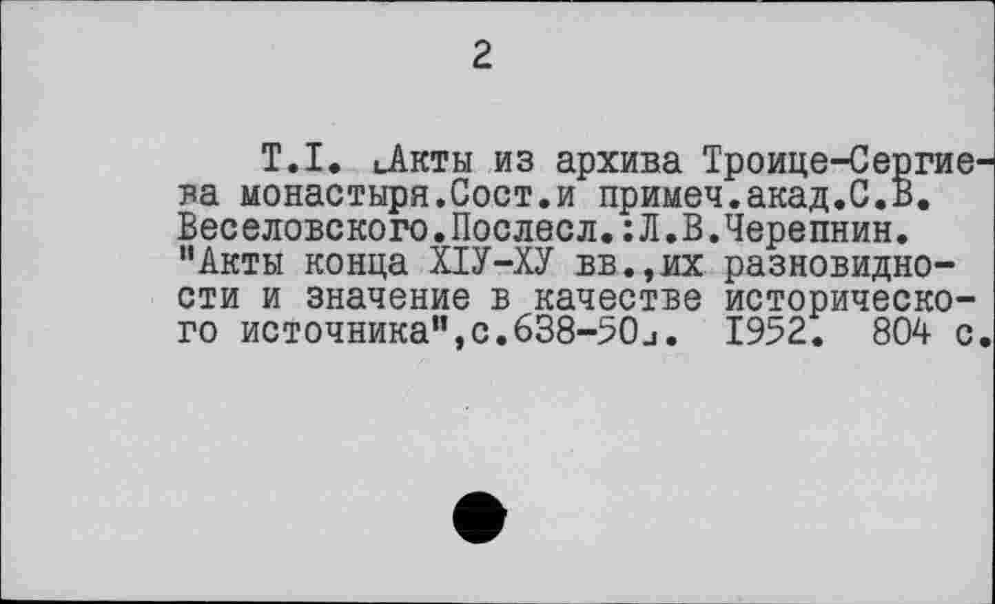 ﻿г
Т.I. ..Акты из архива Троице-Сергие ва монастыря.Сост.и примем.акад.С.В. Веселовского.Послесл.:Л.В.Черепнин. “Акты конца ХІУ-ХУ вв.,их разновидности и значение в качестве исторического источника”,с.638-50j. 1952. 804 с